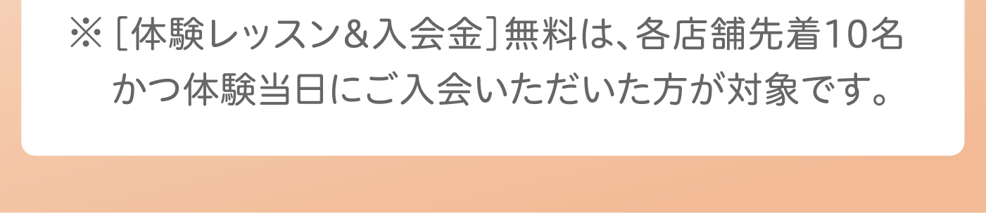 ※［体験レッスン&入会金］無料は、各店舗先着10名かつ体験当日にご入会いただいた方が対象です。