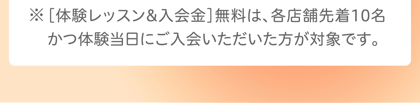 ※［体験レッスン&入会金］無料は、各店舗先着10名かつ体験当日にご入会いただいた方が対象です。