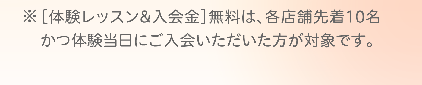 ※［体験レッスン&入会金］無料は、各店舗先着10名かつ体験当日にご入会いただいた方が対象です。